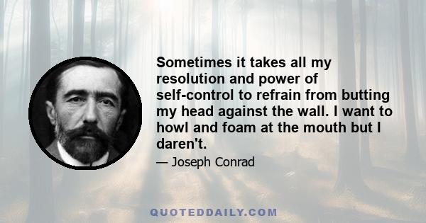 Sometimes it takes all my resolution and power of self-control to refrain from butting my head against the wall. I want to howl and foam at the mouth but I daren't.