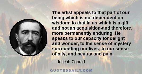 The artist appeals to that part of our being which is not dependent on wisdom; to that in us which is a gift and not an acquisition-and therefore, more permanently enduring. He speaks to our capacity for delight and