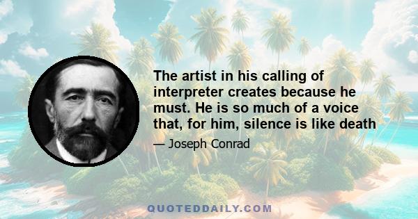 The artist in his calling of interpreter creates because he must. He is so much of a voice that, for him, silence is like death