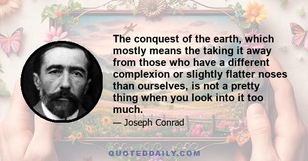 The conquest of the earth, which mostly means the taking it away from those who have a different complexion or slightly flatter noses than ourselves, is not a pretty thing when you look into it too much.