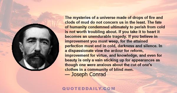 The mysteries of a universe made of drops of fire and clods of mud do not concern us in the least. The fate of humanity condemned ultimately to perish from cold is not worth troubling about. If you take it to heart it