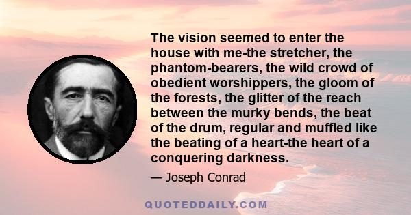 The vision seemed to enter the house with me-the stretcher, the phantom-bearers, the wild crowd of obedient worshippers, the gloom of the forests, the glitter of the reach between the murky bends, the beat of the drum,