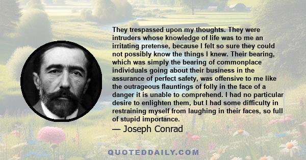 They trespassed upon my thoughts. They were intruders whose knowledge of life was to me an irritating pretense, because I felt so sure they could not possibly know the things I knew. Their bearing, which was simply the