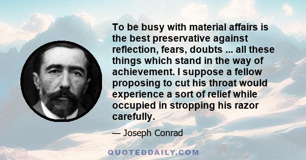 To be busy with material affairs is the best preservative against reflection, fears, doubts ... all these things which stand in the way of achievement. I suppose a fellow proposing to cut his throat would experience a