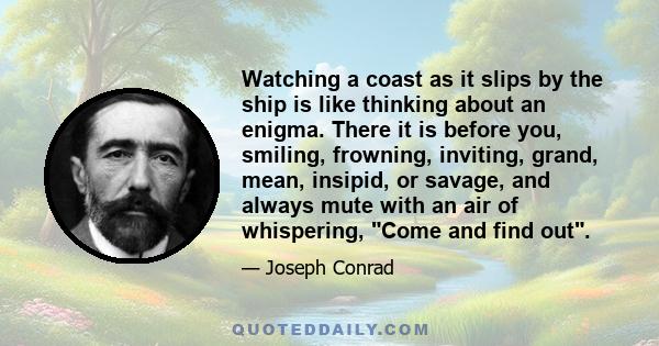 Watching a coast as it slips by the ship is like thinking about an enigma. There it is before you, smiling, frowning, inviting, grand, mean, insipid, or savage, and always mute with an air of whispering, Come and find