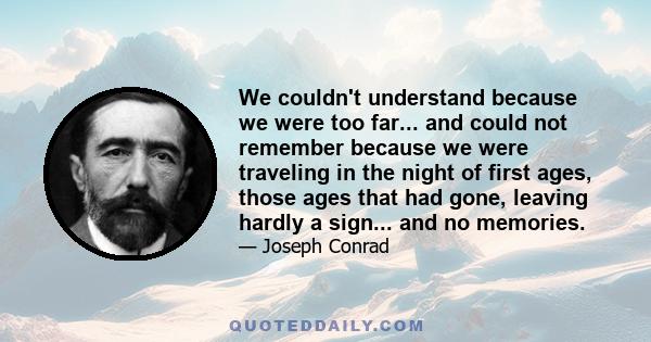 We couldn't understand because we were too far... and could not remember because we were traveling in the night of first ages, those ages that had gone, leaving hardly a sign... and no memories.