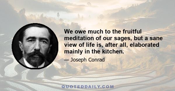 We owe much to the fruitful meditation of our sages, but a sane view of life is, after all, elaborated mainly in the kitchen.