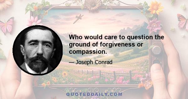 Who would care to question the ground of forgiveness or compassion.