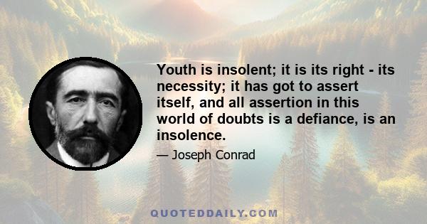 Youth is insolent; it is its right - its necessity; it has got to assert itself, and all assertion in this world of doubts is a defiance, is an insolence.