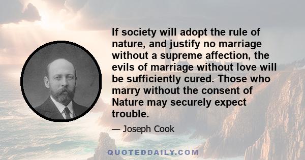 If society will adopt the rule of nature, and justify no marriage without a supreme affection, the evils of marriage without love will be sufficiently cured. Those who marry without the consent of Nature may securely