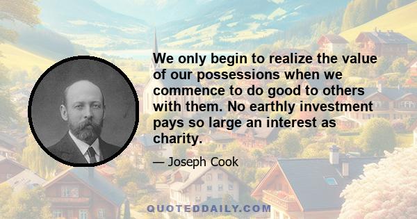 We only begin to realize the value of our possessions when we commence to do good to others with them. No earthly investment pays so large an interest as charity.