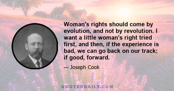 Woman's rights should come by evolution, and not by revolution. I want a little woman's right tried first, and then, if the experience is bad, we can go back on our track; if good, forward.