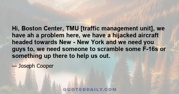 Hi, Boston Center, TMU [traffic management unit], we have ah a problem here, we have a hijacked aircraft headed towards New - New York and we need you guys to, we need someone to scramble some F-16s or something up
