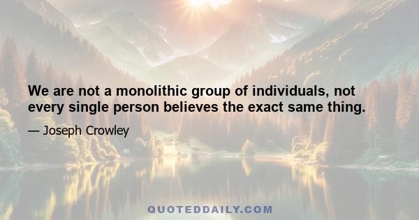 We are not a monolithic group of individuals, not every single person believes the exact same thing.