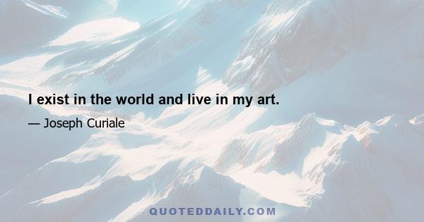 I exist in the world and live in my art.