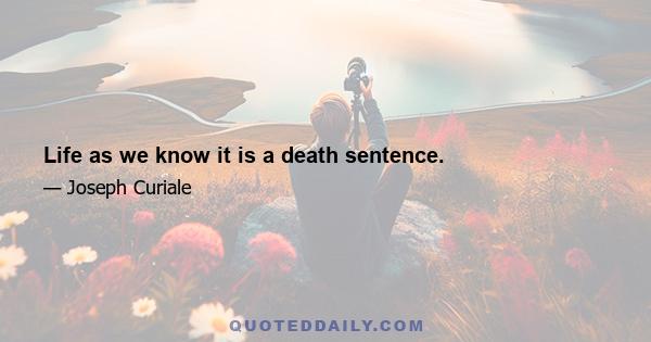 Life as we know it is a death sentence.