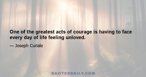 One of the greatest acts of courage is having to face every day of life feeling unloved.