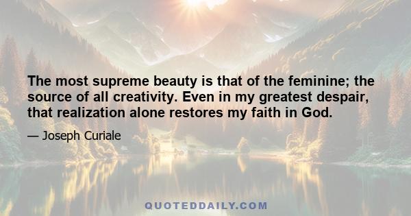 The most supreme beauty is that of the feminine; the source of all creativity. Even in my greatest despair, that realization alone restores my faith in God.