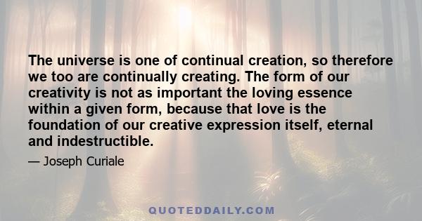 The universe is one of continual creation, so therefore we too are continually creating. The form of our creativity is not as important the loving essence within a given form, because that love is the foundation of our