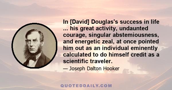 In [David] Douglas's success in life ... his great activity, undaunted courage, singular abstemiousness, and energetic zeal, at once pointed him out as an individual eminently calculated to do himself credit as a