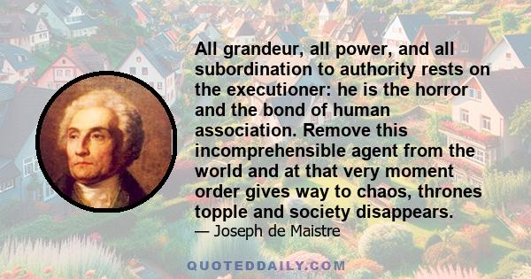 All grandeur, all power, and all subordination to authority rests on the executioner: he is the horror and the bond of human association. Remove this incomprehensible agent from the world and at that very moment order