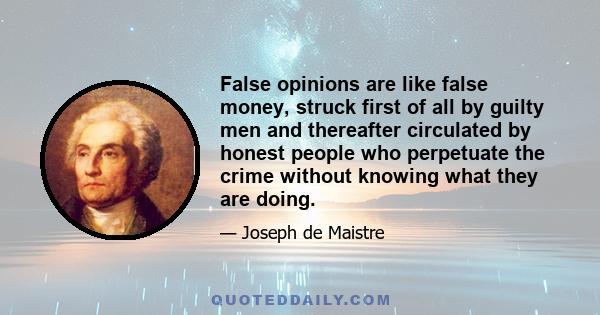 False opinions are like false money, struck first of all by guilty men and thereafter circulated by honest people who perpetuate the crime without knowing what they are doing.