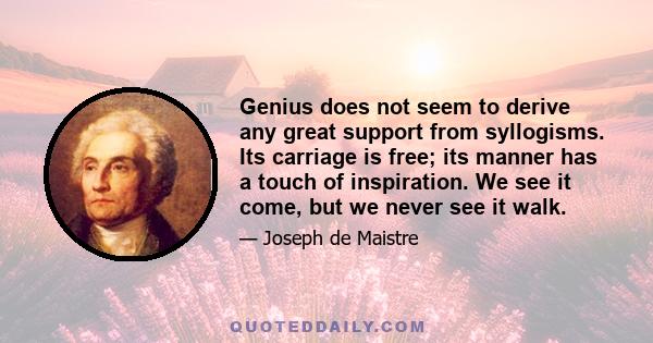 Genius does not seem to derive any great support from syllogisms. Its carriage is free; its manner has a touch of inspiration. We see it come, but we never see it walk.