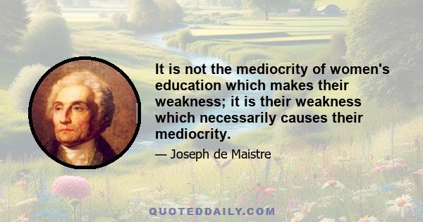 It is not the mediocrity of women's education which makes their weakness; it is their weakness which necessarily causes their mediocrity.