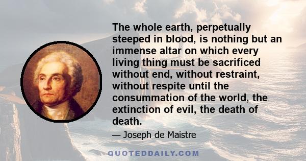 The whole earth, perpetually steeped in blood, is nothing but an immense altar on which every living thing must be sacrificed without end, without restraint, without respite until the consummation of the world, the