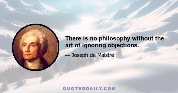 There is no philosophy without the art of ignoring objections.