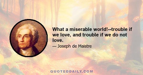 What a miserable world!--trouble if we love, and trouble if we do not love.