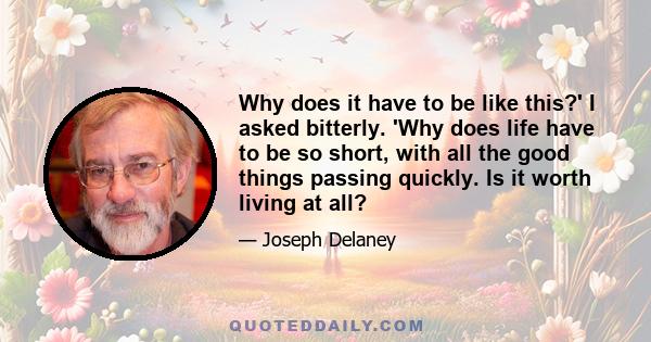 Why does it have to be like this?' I asked bitterly. 'Why does life have to be so short, with all the good things passing quickly. Is it worth living at all?