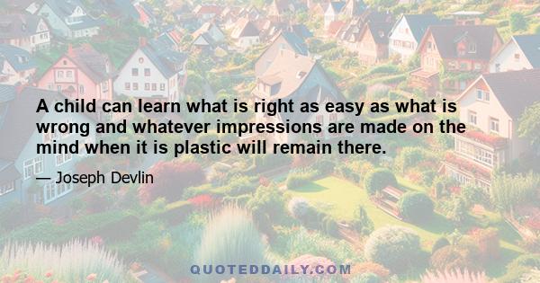 A child can learn what is right as easy as what is wrong and whatever impressions are made on the mind when it is plastic will remain there.