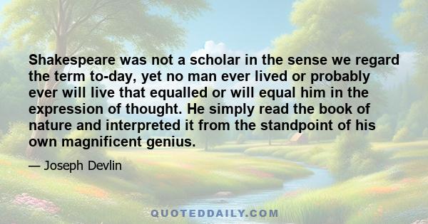 Shakespeare was not a scholar in the sense we regard the term to-day, yet no man ever lived or probably ever will live that equalled or will equal him in the expression of thought. He simply read the book of nature and