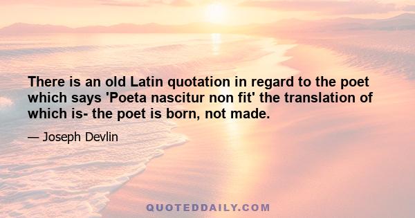 There is an old Latin quotation in regard to the poet which says 'Poeta nascitur non fit' the translation of which is- the poet is born, not made.