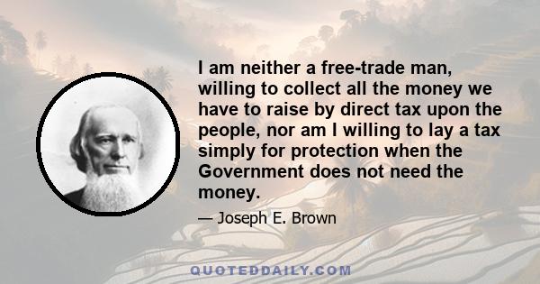 I am neither a free-trade man, willing to collect all the money we have to raise by direct tax upon the people, nor am I willing to lay a tax simply for protection when the Government does not need the money.