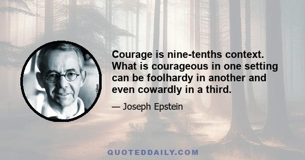 Courage is nine-tenths context. What is courageous in one setting can be foolhardy in another and even cowardly in a third.