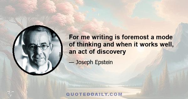 For me writing is foremost a mode of thinking and when it works well, an act of discovery