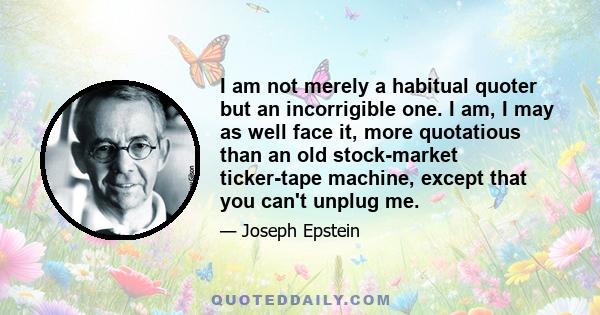 I am not merely a habitual quoter but an incorrigible one. I am, I may as well face it, more quotatious than an old stock-market ticker-tape machine, except that you can't unplug me.