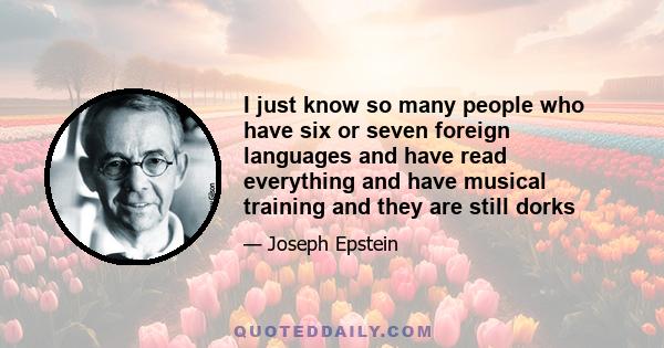 I just know so many people who have six or seven foreign languages and have read everything and have musical training and they are still dorks