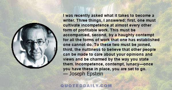 I was recently asked what it takes to become a writer. Three things, I answered: first, one must cultivate incompetence at almost every other form of profitable work. This must be accompanied, second, by a haughty