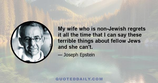 My wife who is non-Jewish regrets it all the time that I can say these terrible things about fellow Jews and she can't.