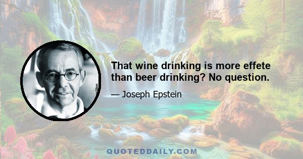 That wine drinking is more effete than beer drinking? No question.