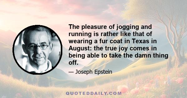 The pleasure of jogging and running is rather like that of wearing a fur coat in Texas in August: the true joy comes in being able to take the damn thing off.