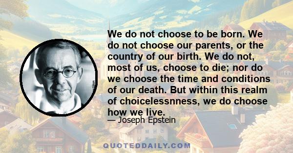 We do not choose to be born. We do not choose our parents, or the country of our birth. We do not, most of us, choose to die; nor do we choose the time and conditions of our death. But within this realm of