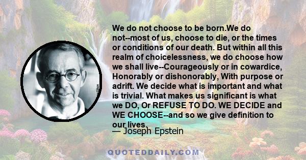 We do not choose to be born.We do not--most of us, choose to die, or the times or conditions of our death. But within all this realm of choicelessness, we do choose how we shall live--Courageously or in cowardice,