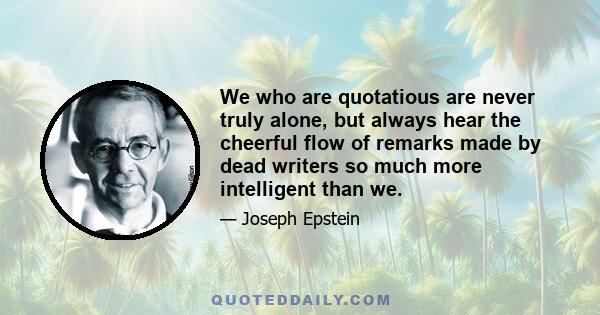 We who are quotatious are never truly alone, but always hear the cheerful flow of remarks made by dead writers so much more intelligent than we.