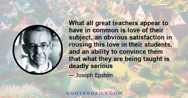 What all great teachers appear to have in common is love of their subject, an obvious satisfaction in rousing this love in their students, and an ability to convince them that what they are being taught is deadly serious