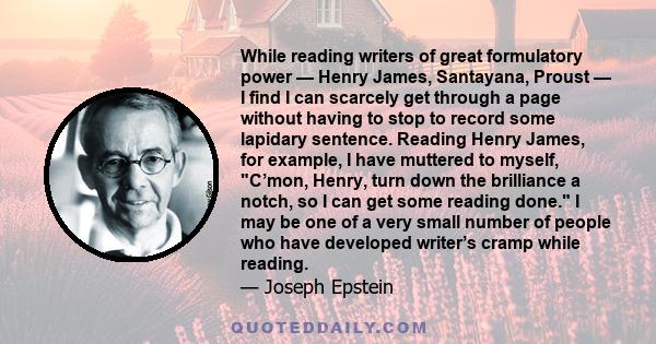 While reading writers of great formulatory power — Henry James, Santayana, Proust — I find I can scarcely get through a page without having to stop to record some lapidary sentence. Reading Henry James, for example, I