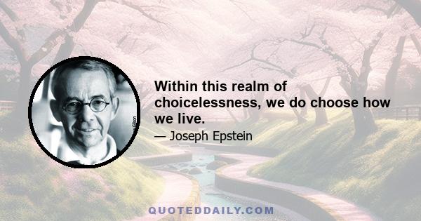 Within this realm of choicelessness, we do choose how we live.